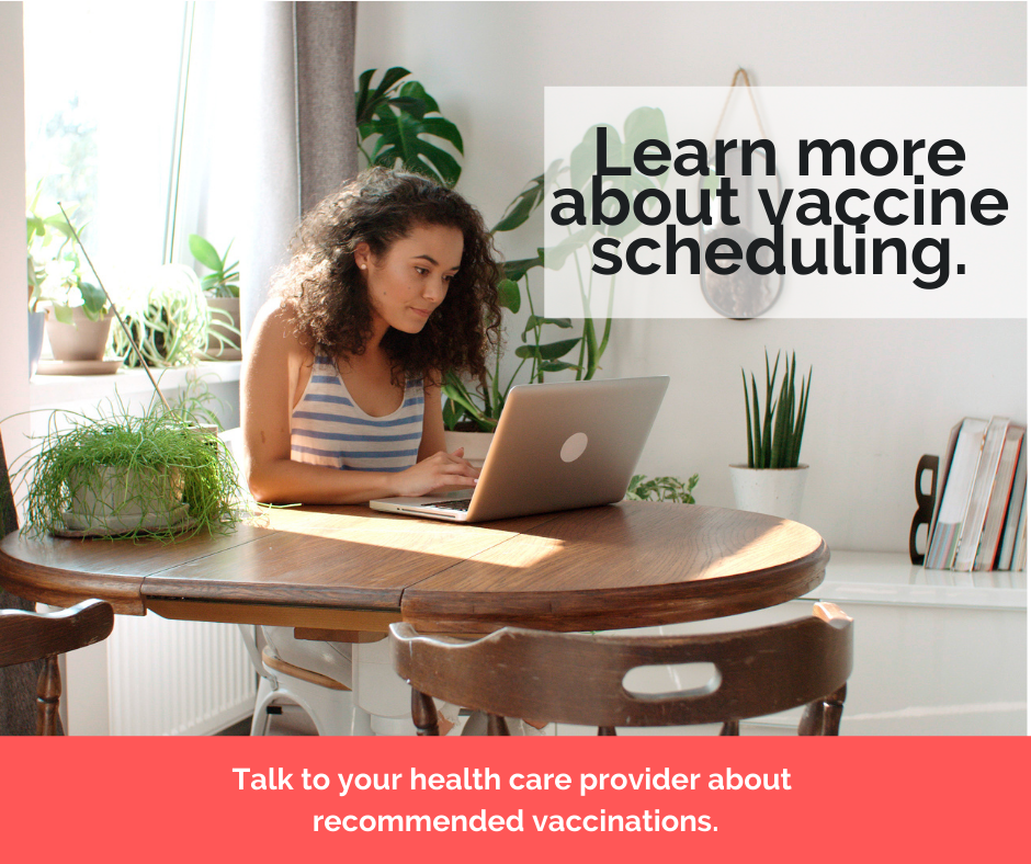 Learn more about vaccine scheduling. Talk to your health care provider about recommended vaccinations.